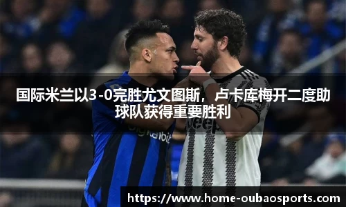 国际米兰以3-0完胜尤文图斯，卢卡库梅开二度助球队获得重要胜利
